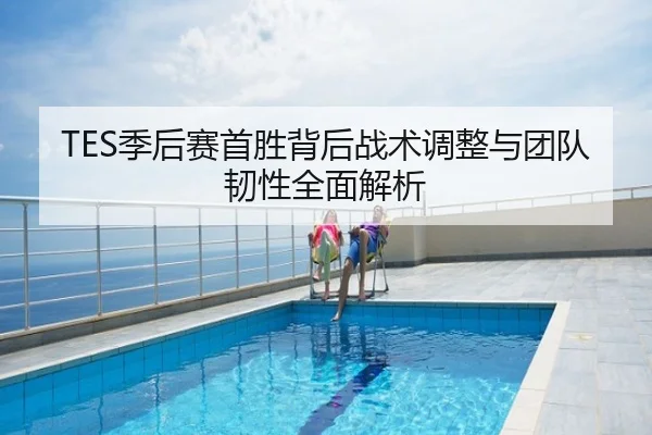 TES季后赛首胜背后战术调整与团队韧性全面解析