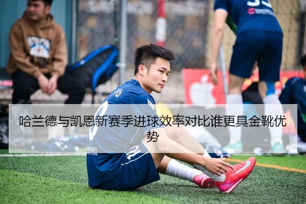 哈兰德与凯恩新赛季进球效率对比谁更具金靴优势
