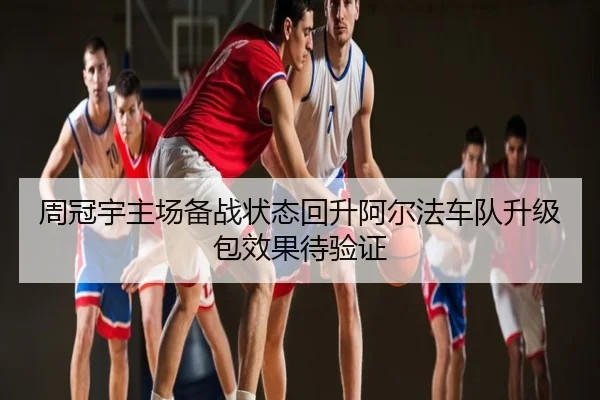 周冠宇主场备战状态回升阿尔法车队升级包效果待验证