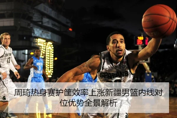周琦热身赛护筐效率上涨新疆男篮内线对位优势全景解析