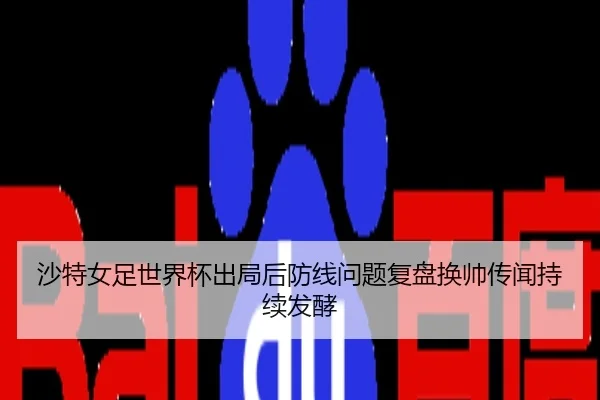 沙特女足世界杯出局后防线问题复盘换帅传闻持续发酵