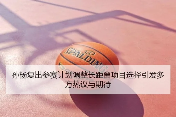 孙杨复出参赛计划调整长距离项目选择引发多方热议与期待