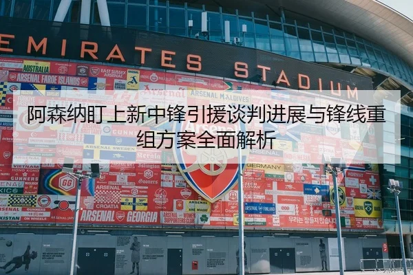 阿森纳盯上新中锋引援谈判进展与锋线重组方案全面解析