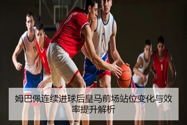 姆巴佩连续进球后皇马前场站位变化与效率提升解析