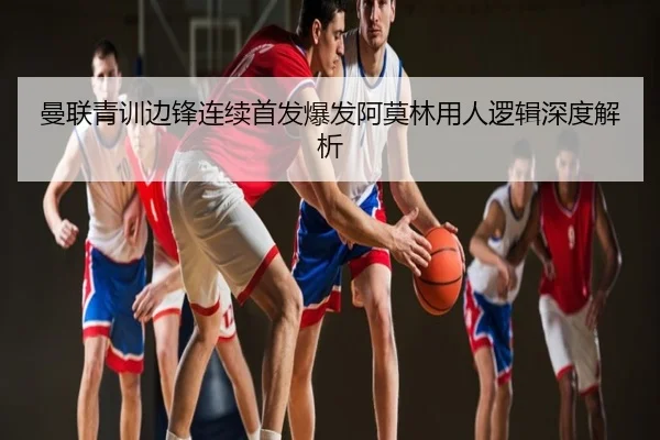 曼联青训边锋连续首发爆发阿莫林用人逻辑深度解析