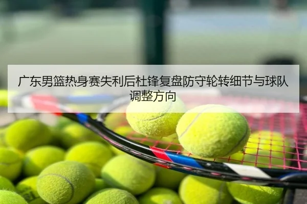 广东男篮热身赛失利后杜锋复盘防守轮转细节与球队调整方向