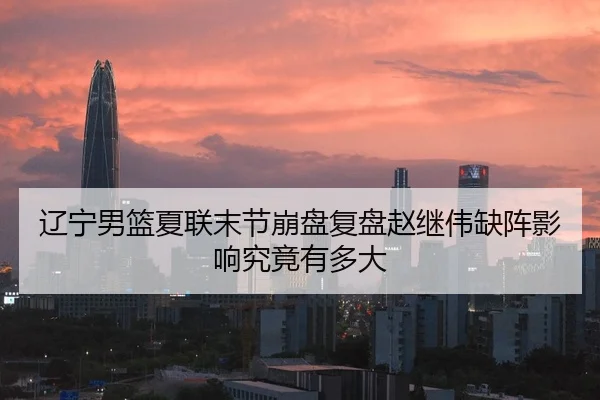 辽宁男篮夏联末节崩盘复盘赵继伟缺阵影响究竟有多大