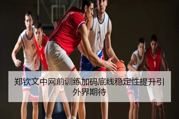 郑钦文中网前训练加码底线稳定性提升引外界期待