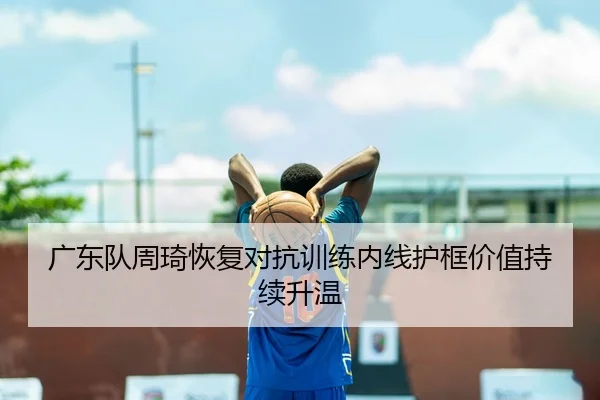 广东队周琦恢复对抗训练内线护框价值持续升温